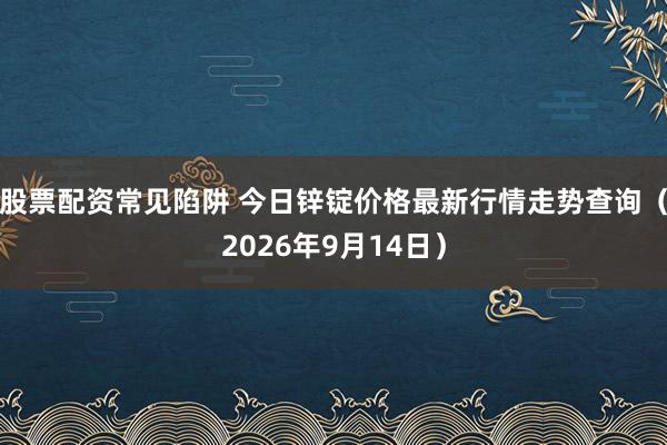 股票配资常见陷阱 今日锌锭价格最新行情走势查询（2026年9月14日）