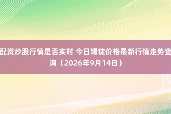 配资炒股行情是否实时 今日锡锭价格最新行情走势查询（2026年9月14日）