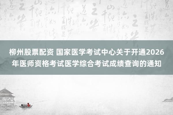 柳州股票配资 国家医学考试中心关于开通2026年医师资格考试医学综合考试成绩查询的通知