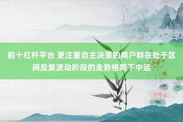 前十杠杆平台 更注重自主决策的用户群在处于区间反复波动阶段的走势格局下中运