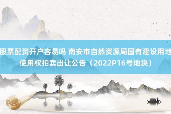 股票配资开户容易吗 南安市自然资源局国有建设用地使用权拍卖出让公告(2022P16号地块)
