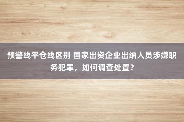 预警线平仓线区别 国家出资企业出纳人员涉嫌职务犯罪，如何调查处置？