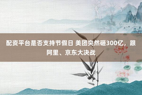 配资平台是否支持节假日 美团突然砸300亿，跟阿里、京东大决战
