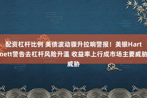 配资杠杆比例 美债波动骤升拉响警报！美银Hartnett警告去杠杆风险升温 收益率上行成市场主要威胁