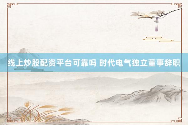 线上炒股配资平台可靠吗 时代电气独立董事辞职
