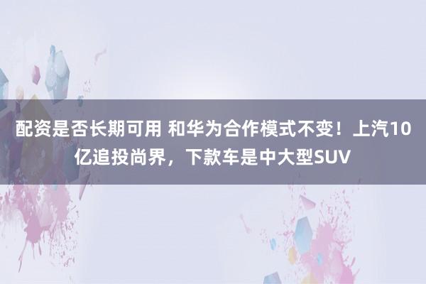 配资是否长期可用 和华为合作模式不变！上汽10亿追投尚界，下款车是中大型SUV