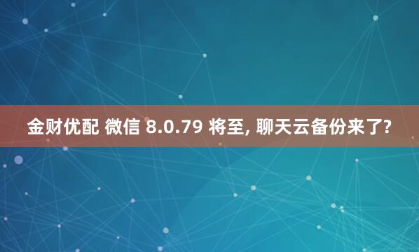 金财优配 微信 8.0.79 将至, 聊天云备份来了?