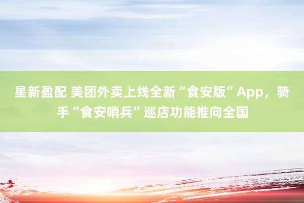 星新盈配 美团外卖上线全新“食安版”App，骑手“食安哨兵”巡店功能推向全国