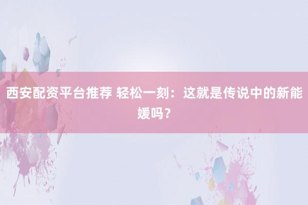 西安配资平台推荐 轻松一刻：这就是传说中的新能媛吗？