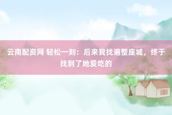 云南配资网 轻松一刻：后来我找遍整座城，终于找到了她爱吃的