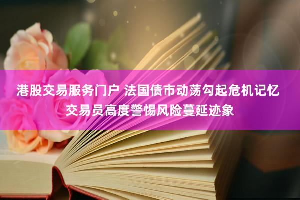 港股交易服务门户 法国债市动荡勾起危机记忆 交易员高度警惕风险蔓延迹象