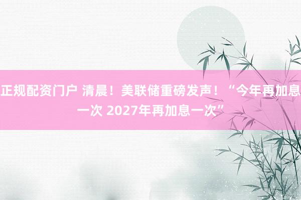 正规配资门户 清晨!美联储重磅发声!“今年再加息一次 2027年再加息一次”