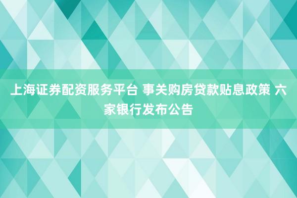 上海证券配资服务平台 事关购房贷款贴息政策 六家银行发布公告