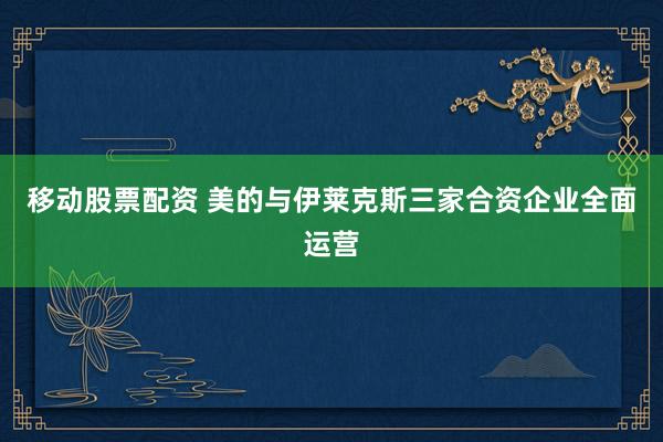 移动股票配资 美的与伊莱克斯三家合资企业全面运营
