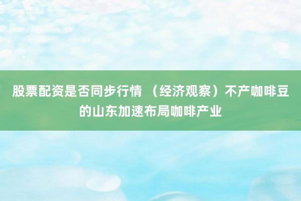 股票配资是否同步行情 （经济观察）不产咖啡豆的山东加速布局咖啡产业
