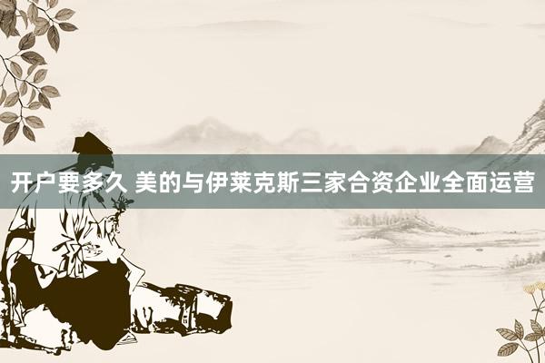 开户要多久 美的与伊莱克斯三家合资企业全面运营