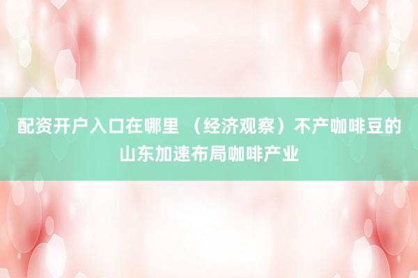 配资开户入口在哪里 （经济观察）不产咖啡豆的山东加速布局咖啡产业