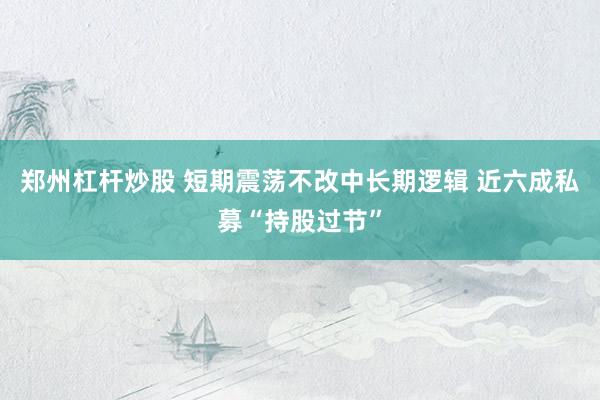 郑州杠杆炒股 短期震荡不改中长期逻辑 近六成私募“持股过节”