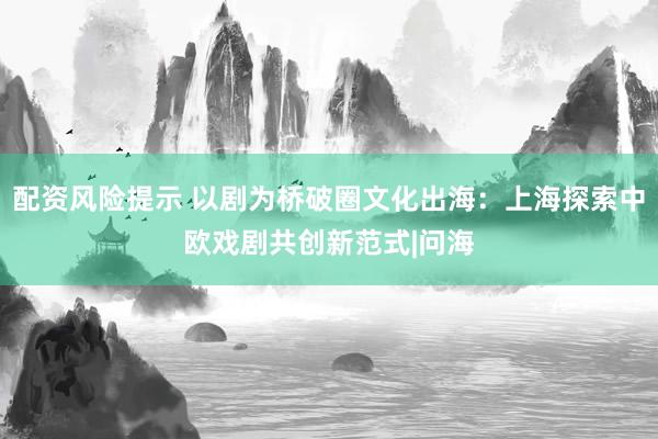 配资风险提示 以剧为桥破圈文化出海：上海探索中欧戏剧共创新范式|问海
