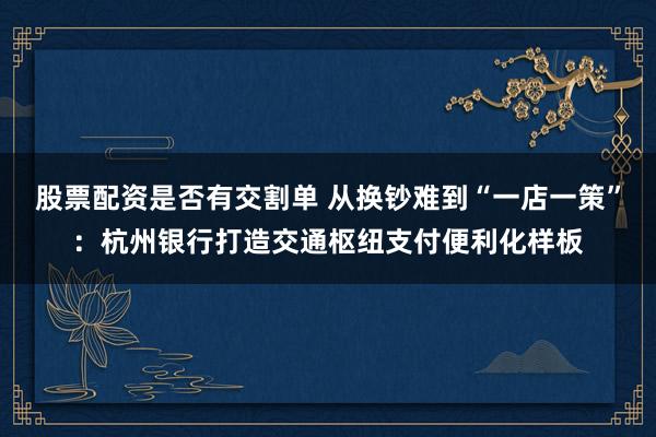 股票配资是否有交割单 从换钞难到“一店一策”：杭州银行打造交通枢纽支付便利化样板