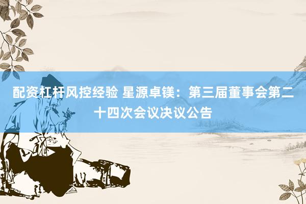 配资杠杆风控经验 星源卓镁：第三届董事会第二十四次会议决议公告