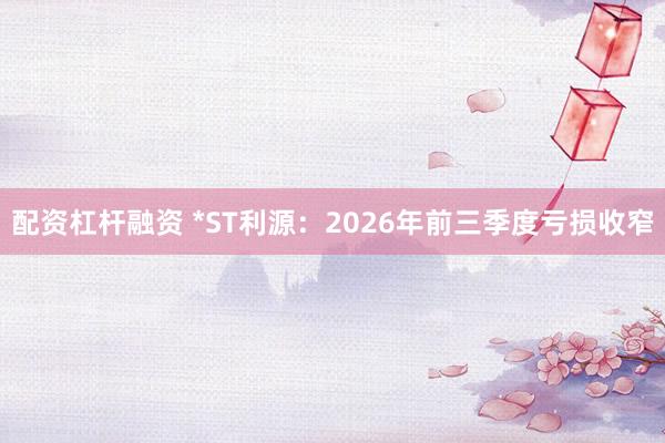 配资杠杆融资 *ST利源：2026年前三季度亏损收窄