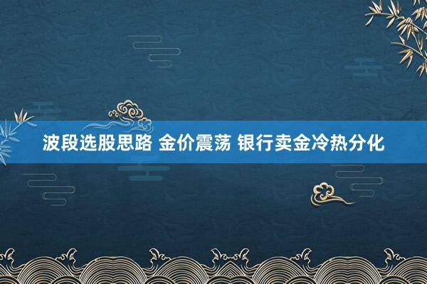 波段选股思路 金价震荡 银行卖金冷热分化
