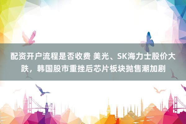 配资开户流程是否收费 美光、SK海力士股价大跌,韩国股市重挫后芯片板块抛售潮加剧