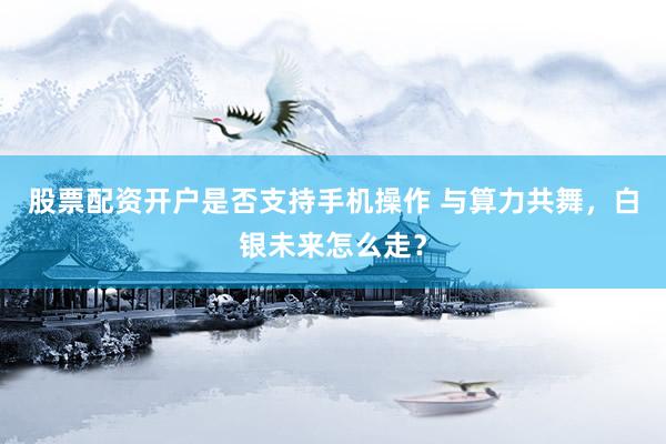 股票配资开户是否支持手机操作 与算力共舞，白银未来怎么走？