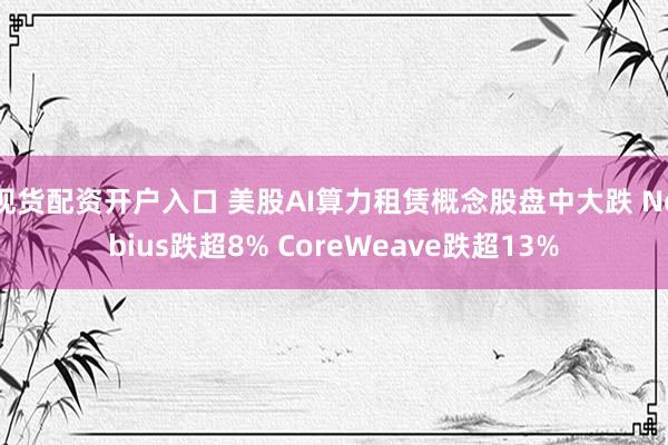 现货配资开户入口 美股AI算力租赁概念股盘中大跌 Nebius跌超8% CoreWeave跌超13%