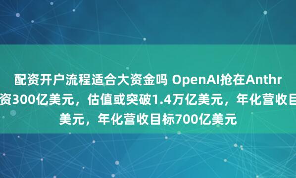 配资开户流程适合大资金吗 OpenAI抢在Anthropic上市前融资300亿美元，估值或突破1.4万亿美元，年化营收目标700亿美元