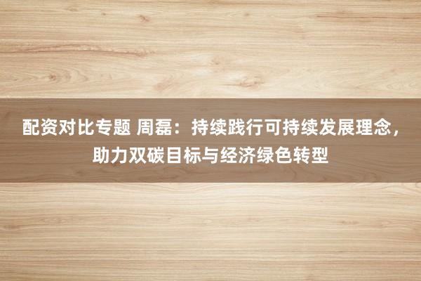 配资对比专题 周磊：持续践行可持续发展理念，助力双碳目标与经济绿色转型