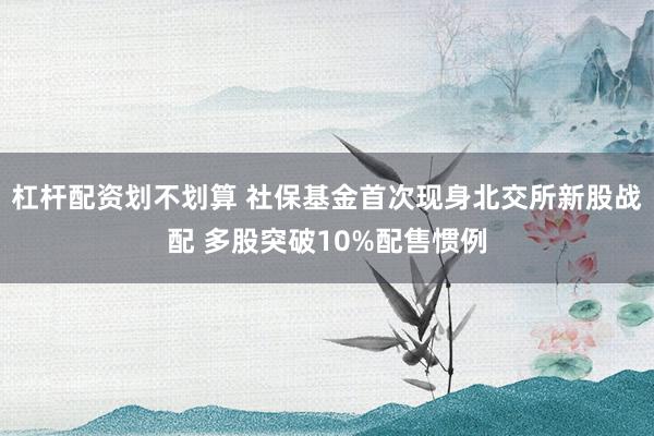 杠杆配资划不划算 社保基金首次现身北交所新股战配 多股突破10%配售惯例