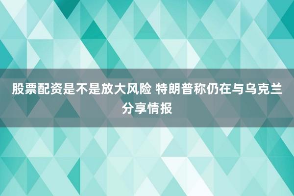 股票配资是不是放大风险 特朗普称仍在与乌克兰分享情报