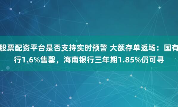 股票配资平台是否支持实时预警 大额存单返场:国有行1.6%售罄,海南银行三年期1.85%仍可寻