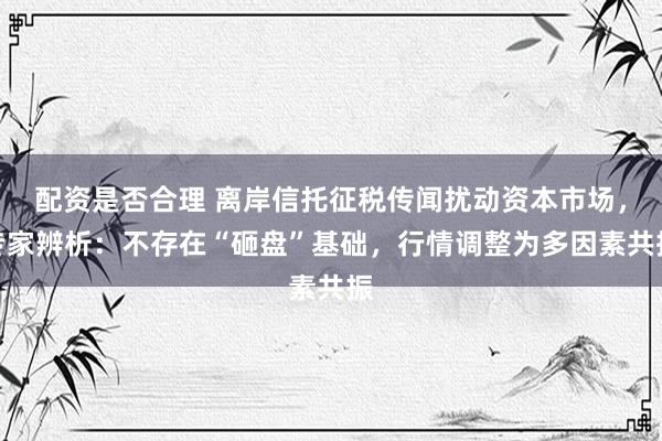配资是否合理 离岸信托征税传闻扰动资本市场，专家辨析：不存在“砸盘”基础，行情调整为多因素共振