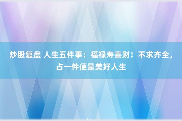 炒股复盘 人生五件事:福禄寿喜财!不求齐全,占一件便是美好人生