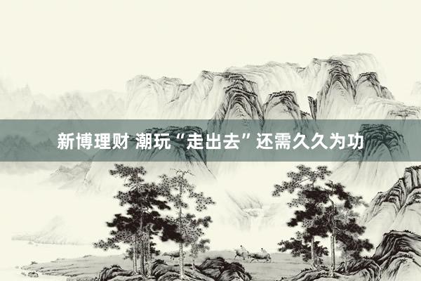 新博理财 潮玩“走出去”还需久久为功