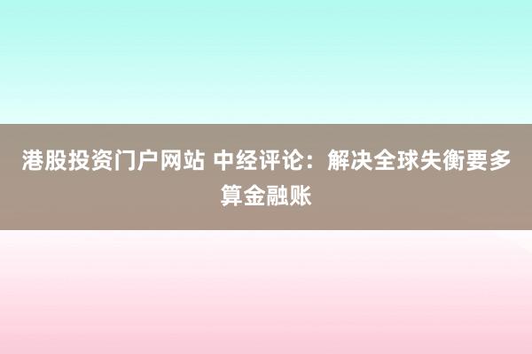 港股投资门户网站 中经评论：解决全球失衡要多算金融账