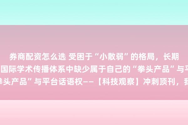 券商配资怎么选 受困于“小散弱”的格局，长期以来，我国科技期刊在国际学术传播体系中缺少属于自己的“拳头产品”与平台话语权——【科技观察】冲刺顶刊，我们还有多远