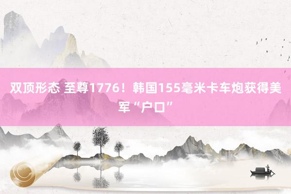双顶形态 至尊1776!韩国155毫米卡车炮获得美军“户口”