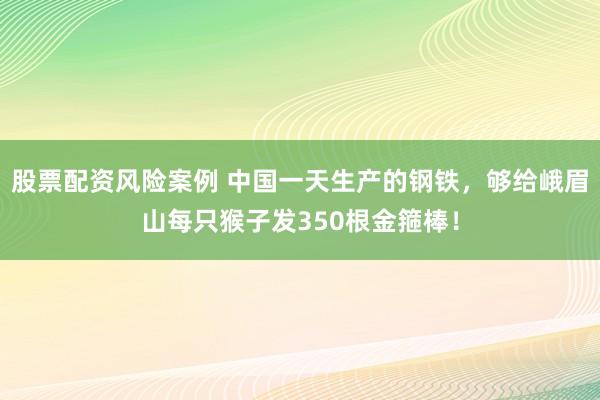 股票配资风险案例 中国一天生产的钢铁，够给峨眉山每只猴子发350根金箍棒！