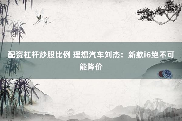 配资杠杆炒股比例 理想汽车刘杰：新款i6绝不可能降价