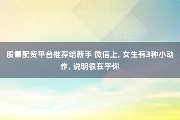 股票配资平台推荐给新手 微信上, 女生有3种小动作, 说明很在乎你