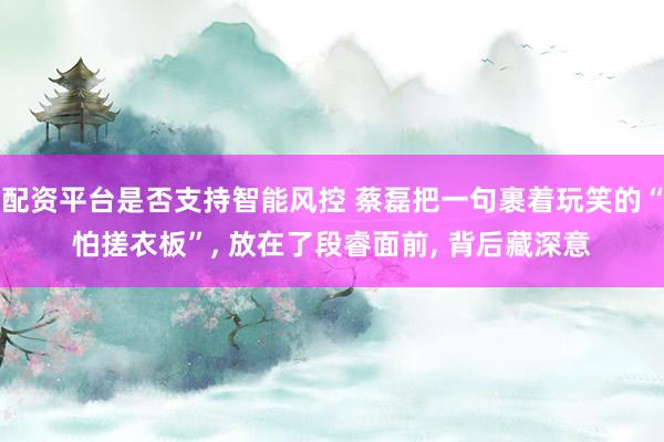 配资平台是否支持智能风控 蔡磊把一句裹着玩笑的“怕搓衣板”, 放在了段睿面前, 背后藏深意
