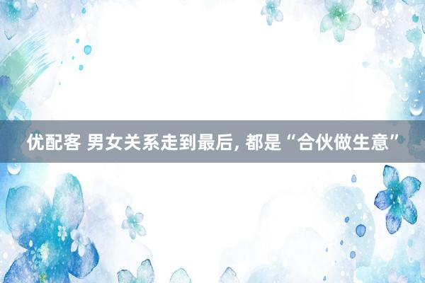 优配客 男女关系走到最后, 都是“合伙做生意”