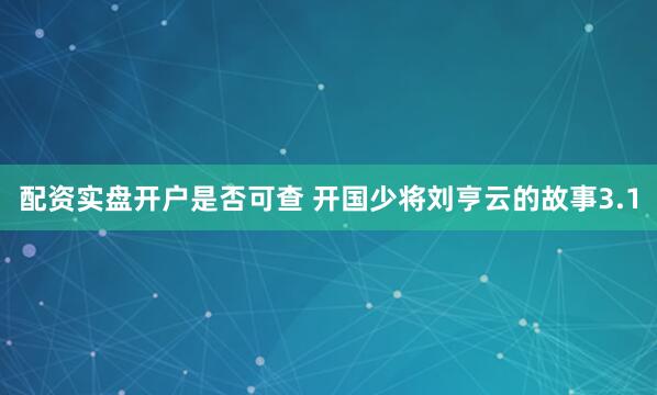 配资实盘开户是否可查 开国少将刘亨云的故事3.1