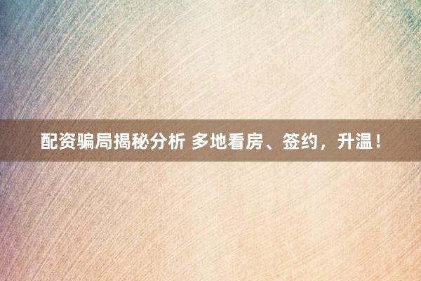 配资骗局揭秘分析 多地看房、签约,升温!