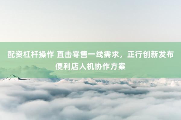 配资杠杆操作 直击零售一线需求，正行创新发布便利店人机协作方案